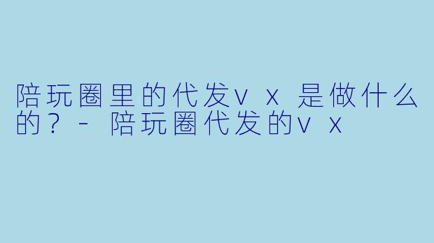 陪玩圈里的代发vx是做什么的？-陪玩圈代发的vx