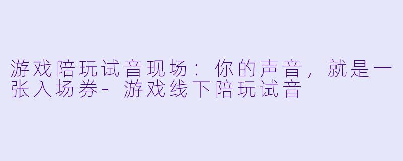 游戏陪玩试音现场：你的声音，就是一张入场券-游戏线下陪玩试音