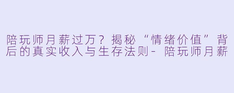 陪玩师月薪过万?揭秘“情绪价值”背后的真实收入与生存法则-陪玩师月薪