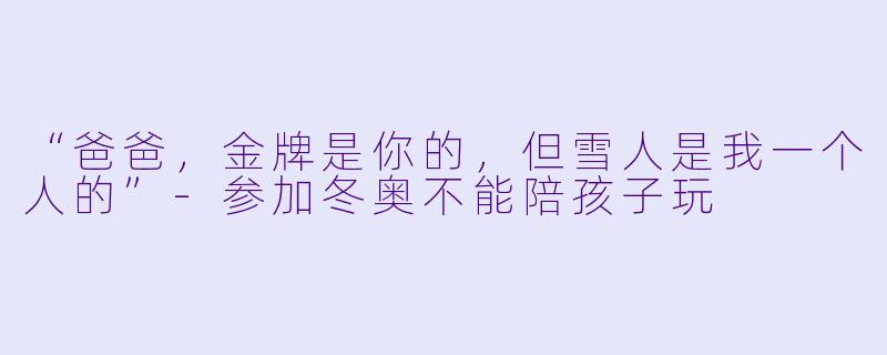 “爸爸,金牌是你的,但雪人是我一个人的”-参加冬奥不能陪孩子玩