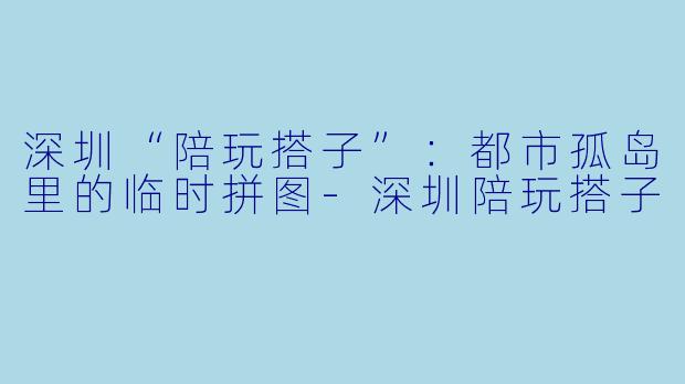 深圳“陪玩搭子”：都市孤岛里的临时拼图-深圳陪玩搭子