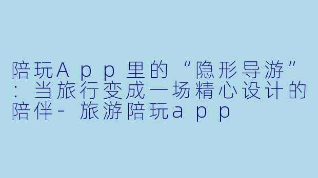 陪玩App里的“隐形导游”：当旅行变成一场精心设计的陪伴-旅游陪玩app