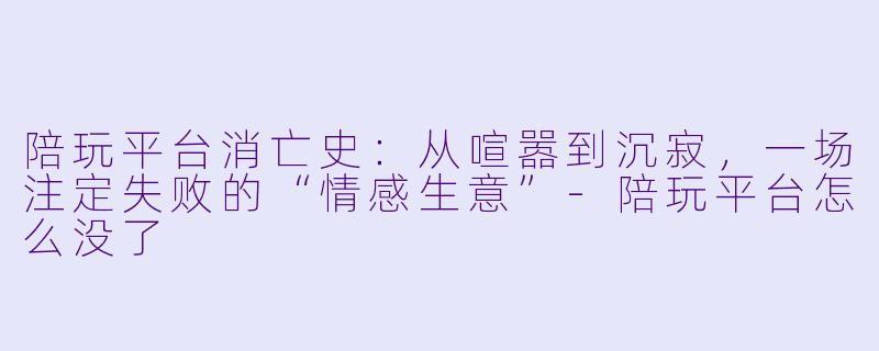 陪玩平台消亡史：从喧嚣到沉寂，一场注定失败的“情感生意”-陪玩平台怎么没了