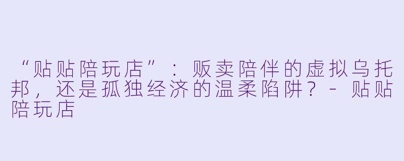 “贴贴陪玩店”：贩卖陪伴的虚拟乌托邦，还是孤独经济的温柔陷阱？-贴贴陪玩店