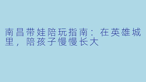 南昌带娃陪玩指南：在英雄城里，陪孩子慢慢长大