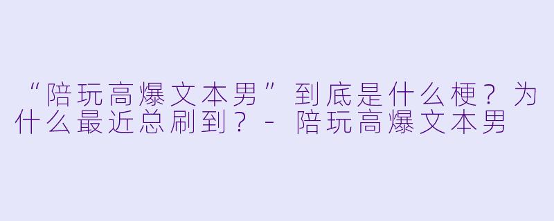 “陪玩高爆文本男”到底是什么梗？为什么最近总刷到？-陪玩高爆文本男