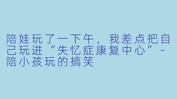 陪娃玩了一下午,我差点把自己玩进“失忆症康复中心”-陪小孩玩的搞笑