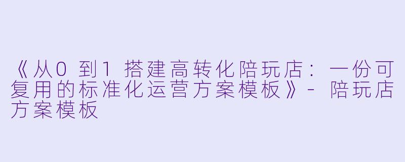 《从0到1搭建高转化陪玩店：一份可复用的标准化运营方案模板》