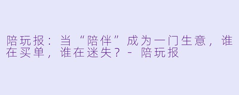 陪玩报:当“陪伴”成为一门生意,谁在买单,谁在迷失?-陪玩报