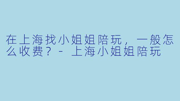 在上海找小姐姐陪玩，一般怎么收费？-上海小姐姐陪玩