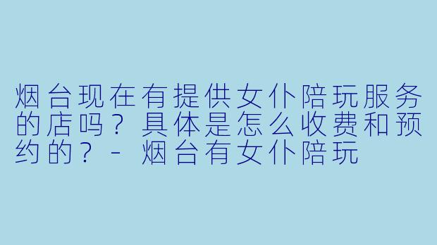 烟台现在有提供女仆陪玩服务的店吗？具体是怎么收费和预约的？