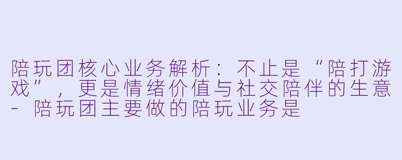 陪玩团核心业务解析:不止是“陪打游戏”,更是情绪价值与社交陪伴的生意-陪玩团主要做的陪玩业务是