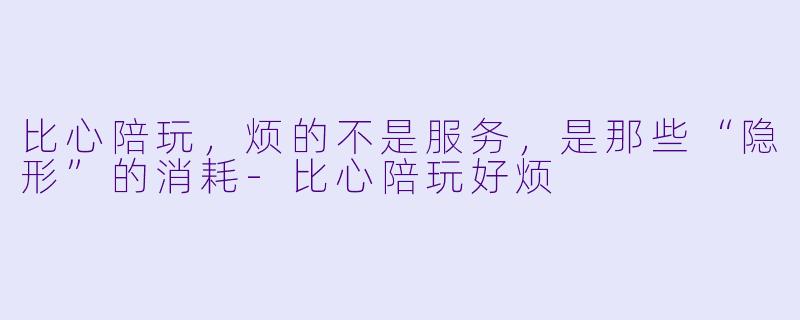 比心陪玩,烦的不是服务,是那些“隐形”的消耗-比心陪玩好烦