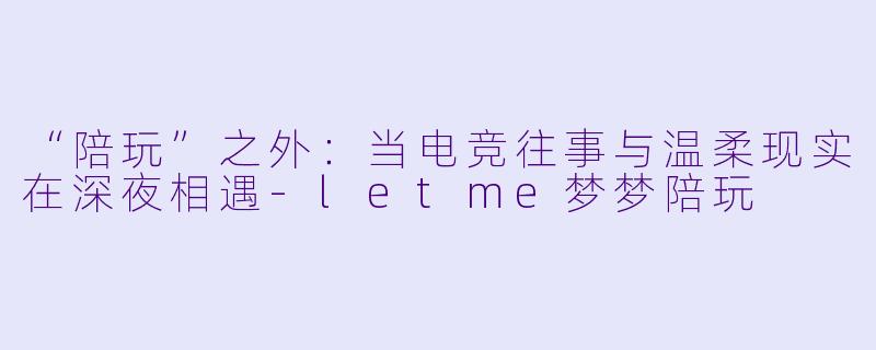 “陪玩”之外:当电竞往事与温柔现实在深夜相遇-letme梦梦陪玩