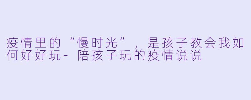 疫情里的“慢时光”，是孩子教会我如何好好玩-陪孩子玩的疫情说说