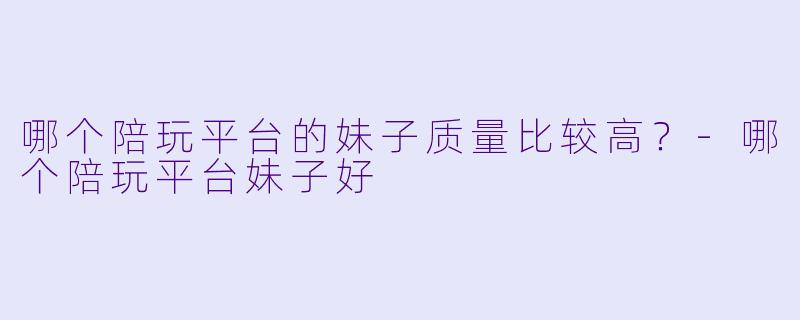 哪个陪玩平台的妹子质量比较高？-哪个陪玩平台妹子好