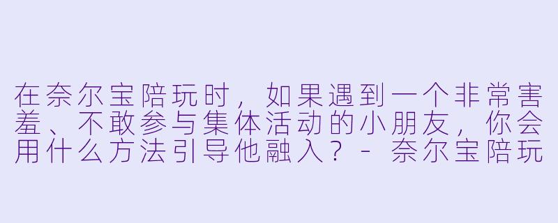 在奈尔宝陪玩时，如果遇到一个非常害羞、不敢参与集体活动的小朋友，你会用什么方法引导他融入？-奈尔宝陪玩