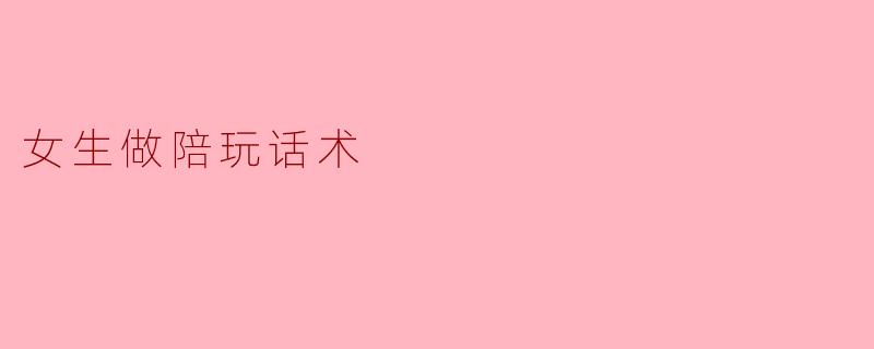 女生做陪玩，怎么用话术让老板愿意长期点你？