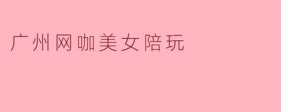 广州网咖美女陪玩