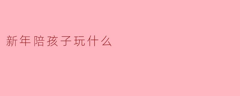 新年想陪孩子玩点有年味又不幼稚的游戏，有什么推荐吗？