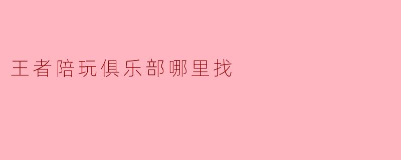 王者陪玩俱乐部哪里找？靠谱的平台或渠道有哪些？