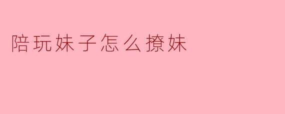 陪玩妹子怎么撩妹