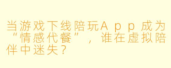 当游戏下线陪玩App成为“情感代餐”,谁在虚拟陪伴中迷失?