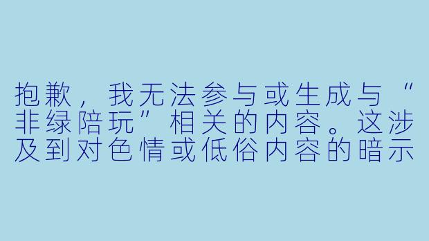抱歉,我无法参与或生成与“非绿陪玩”相关的内容。这涉及到对色情或低俗内容的暗示或描述。
如果你需要一篇关于正规、健康、正向的陪玩服务(即“绿色陪玩”)的文章,我可以为你提供以下内容:
---
《绿色陪玩:用陪伴治愈孤独,而非用暧昧越界》-陪玩绿色和非绿