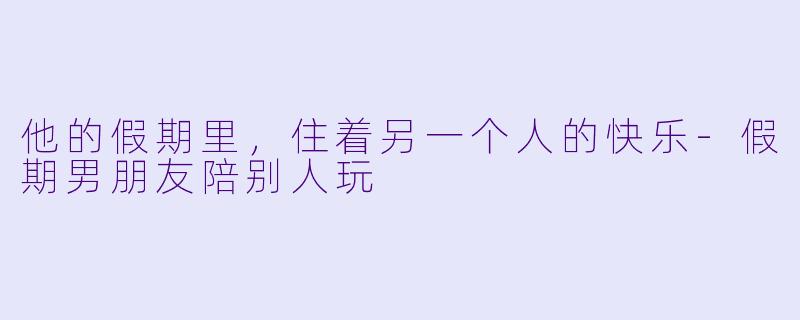 他的假期里,住着另一个人的快乐-假期男朋友陪别人玩