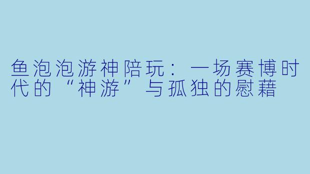 鱼泡泡游神陪玩：一场赛博时代的“神游”与孤独的慰藉