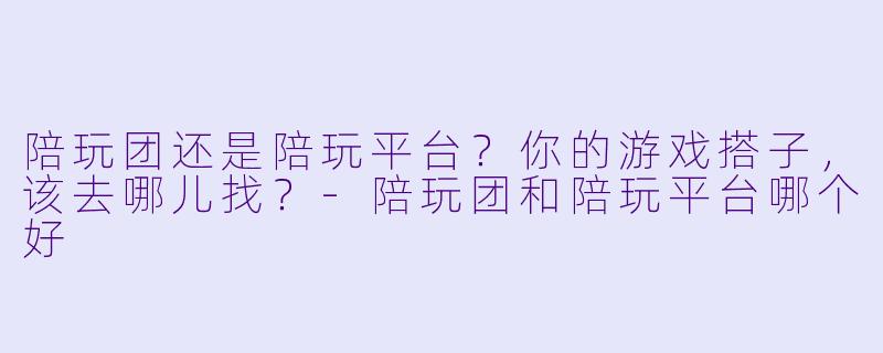 陪玩团还是陪玩平台？你的游戏搭子，该去哪儿找？-陪玩团和陪玩平台哪个好