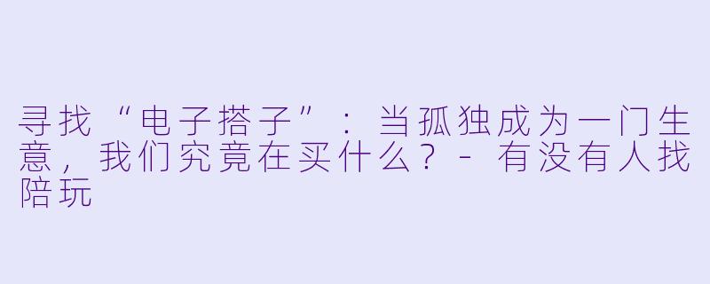 寻找“电子搭子”：当孤独成为一门生意，我们究竟在买什么？