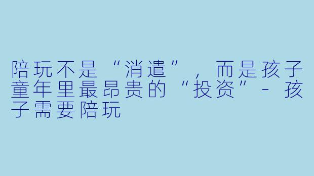陪玩不是“消遣”,而是孩子童年里最昂贵的“投资”-孩子需要陪玩