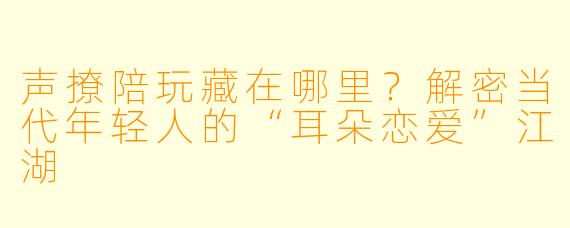 声撩陪玩藏在哪里?解密当代年轻人的“耳朵恋爱”江湖
