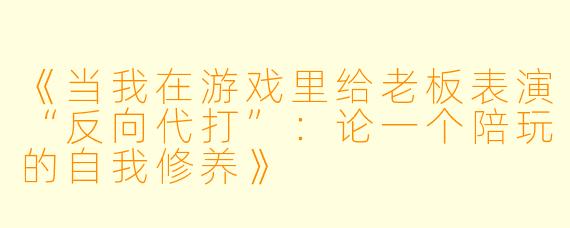 《当我在游戏里给老板表演“反向代打”:论一个陪玩的自我修养》