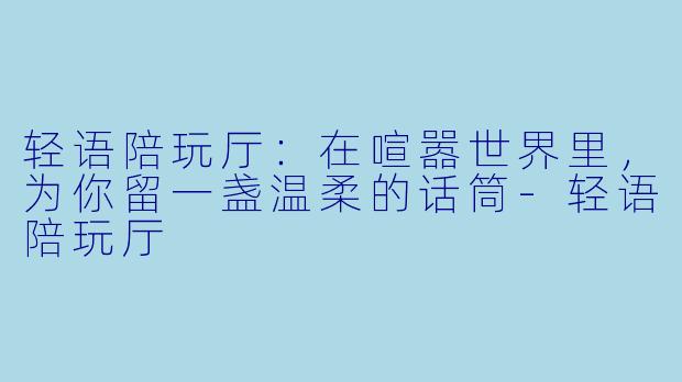 轻语陪玩厅:在喧嚣世界里,为你留一盏温柔的话筒-轻语陪玩厅
