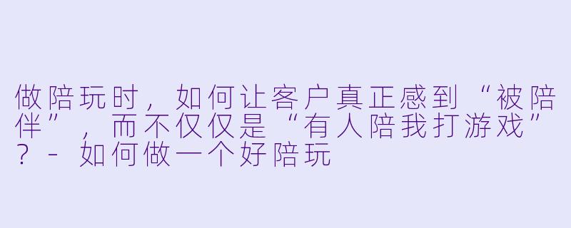 做陪玩时，如何让客户真正感到“被陪伴”，而不仅仅是“有人陪我打游戏”？-如何做一个好陪玩