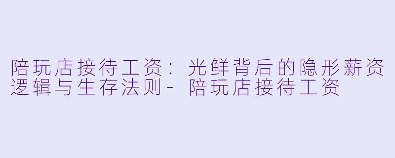 陪玩店接待工资：光鲜背后的隐形薪资逻辑与生存法则