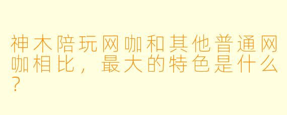 神木陪玩网咖和其他普通网咖相比，最大的特色是什么？