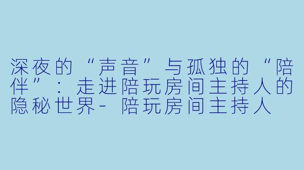 深夜的“声音”与孤独的“陪伴”：走进陪玩房间主持人的隐秘世界