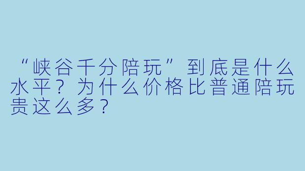 “峡谷千分陪玩”到底是什么水平？为什么价格比普通陪玩贵这么多？