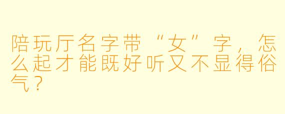 陪玩厅名字带“女”字，怎么起才能既好听又不显得俗气？