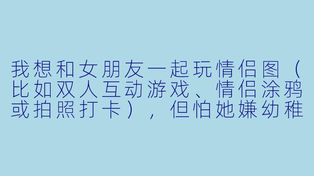 我想和女朋友一起玩情侣图（比如双人互动游戏、情侣涂鸦或拍照打卡），但怕她嫌幼稚或没意思，该怎么陪她玩才能让两个人都开心？