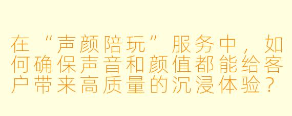 在“声颜陪玩”服务中，如何确保声音和颜值都能给客户带来高质量的沉浸体验？