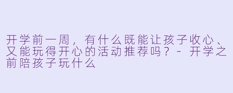 开学前一周,有什么既能让孩子收心、又能玩得开心的活动推荐吗?-开学之前陪孩子玩什么