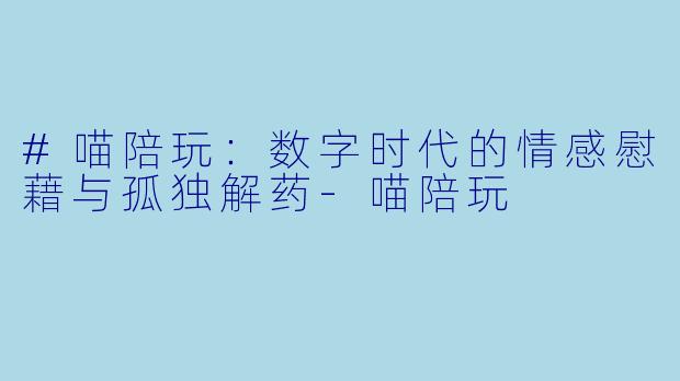 #喵陪玩:数字时代的情感慰藉与孤独解药-喵陪玩