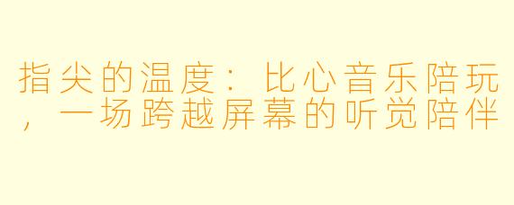 指尖的温度:比心音乐陪玩,一场跨越屏幕的听觉陪伴