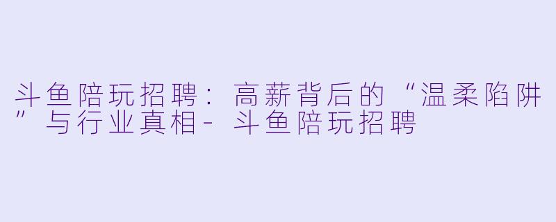 斗鱼陪玩招聘:高薪背后的“温柔陷阱”与行业真相-斗鱼陪玩招聘