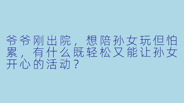 爷爷刚出院,想陪孙女玩但怕累,有什么既轻松又能让孙女开心的活动?
