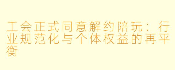 工会正式同意解约陪玩：行业规范化与个体权益的再平衡
